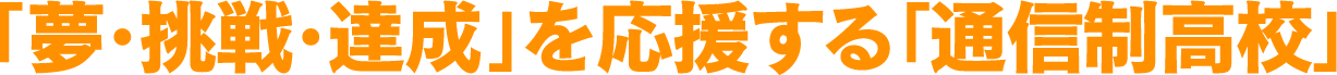 「夢・挑戦・達成」を応援する「通信制高校」